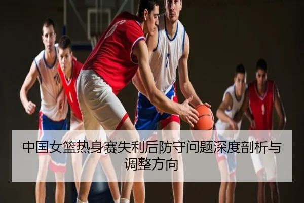 中国女篮热身赛失利后防守问题深度剖析与调整方向